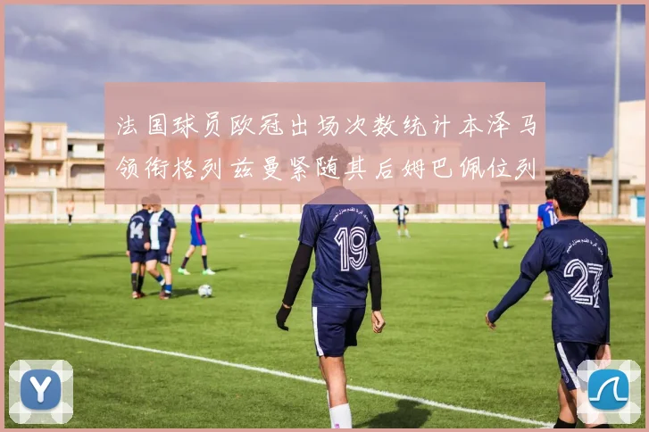法国球员欧冠出场次数统计本泽马领衔格列兹曼紧随其后姆巴佩位列第五