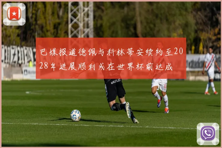 巴媒报道德佩与科林蒂安续约至2028年进展顺利或在世界杯前达成