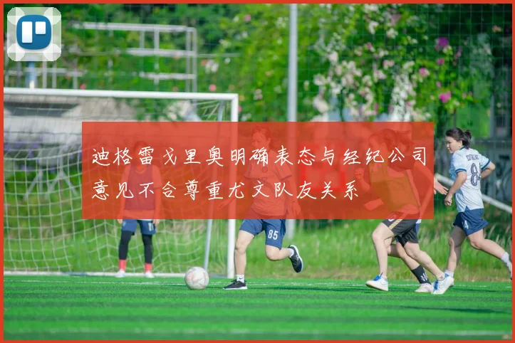 迪格雷戈里奥明确表态与经纪公司意见不合尊重尤文队友关系