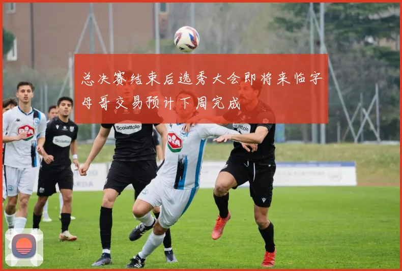 总决赛结束后选秀大会即将来临字母哥交易预计下周完成