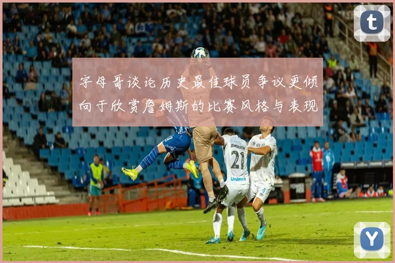 字母哥谈论历史最佳球员争议更倾向于欣赏詹姆斯的比赛风格与表现
