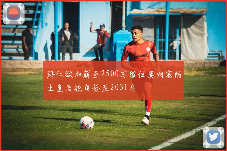 拜仁欲加薪至2500万留住奥利塞防止皇马挖角签至2031年