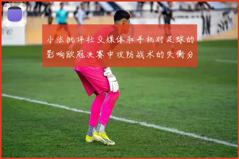 小法批评社交媒体和手机对足球的影响欧冠决赛中攻防战术的失衡分析