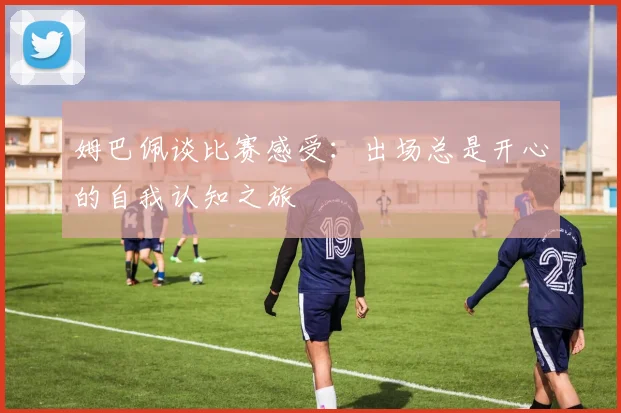 姆巴佩谈比赛感受：出场总是开心的自我认知之旅