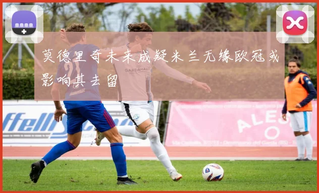 莫德里奇未来成疑米兰无缘欧冠或影响其去留