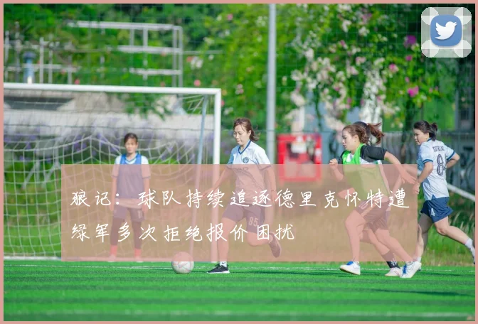 狼记：球队持续追逐德里克怀特遭绿军多次拒绝报价困扰