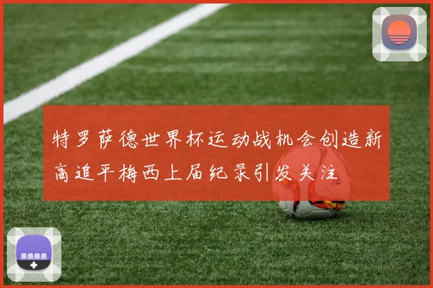 特罗萨德世界杯运动战机会创造新高追平梅西上届纪录引发关注