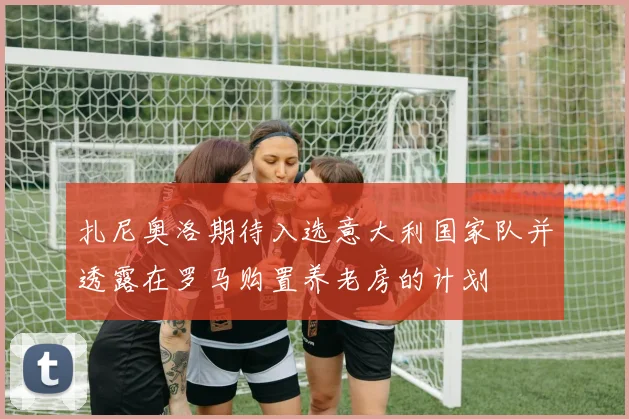 扎尼奥洛期待入选意大利国家队并透露在罗马购置养老房的计划