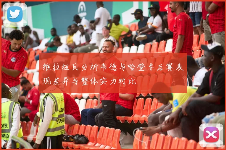 维拉纽瓦分析韦德与哈登季后赛表现差异与整体实力对比