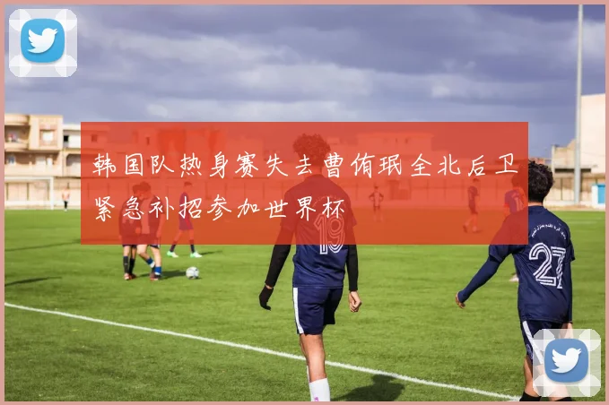韩国队热身赛失去曹侑珉全北后卫紧急补招参加世界杯