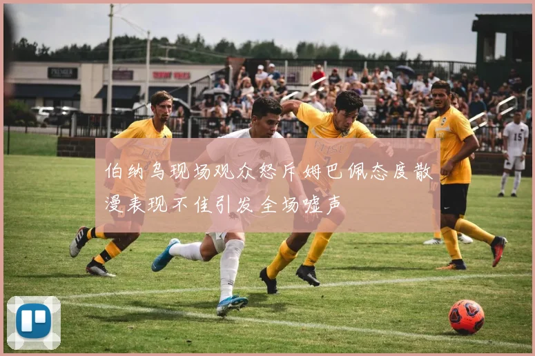 伯纳乌现场观众怒斥姆巴佩态度散漫表现不佳引发全场嘘声