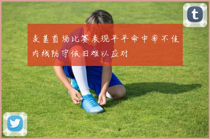 麦基首场比赛表现平平命中率不佳内线防守依旧难以应对
