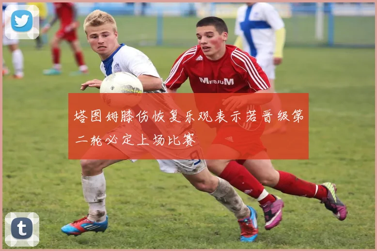 塔图姆膝伤恢复乐观表示若晋级第二轮必定上场比赛