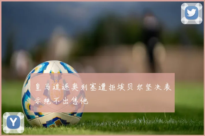 皇马追逐奥利塞遭拒埃贝尔坚决表示绝不出售他