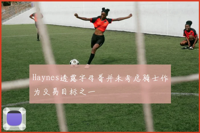 Haynes透露字母哥并未考虑骑士作为交易目标之一