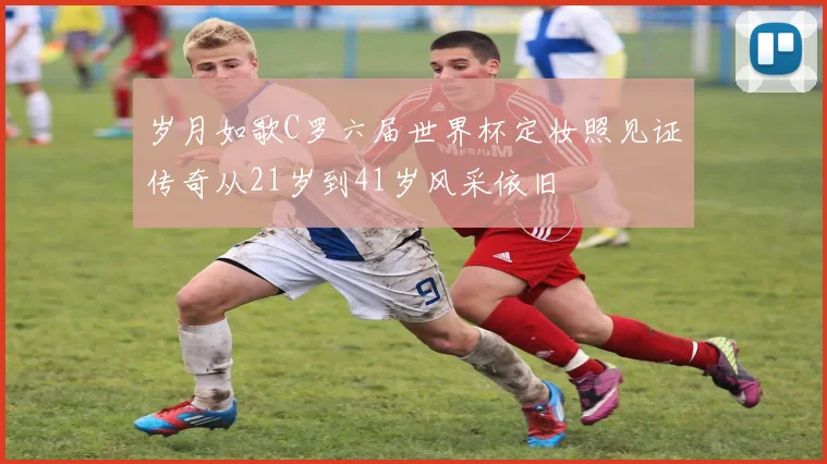 岁月如歌C罗六届世界杯定妆照见证传奇从21岁到41岁风采依旧