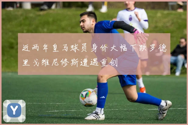 近两年皇马球员身价大幅下跌罗德里戈维尼修斯遭遇重创