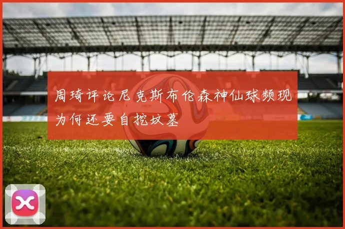 周琦评论尼克斯布伦森神仙球频现为何还要自挖坟墓