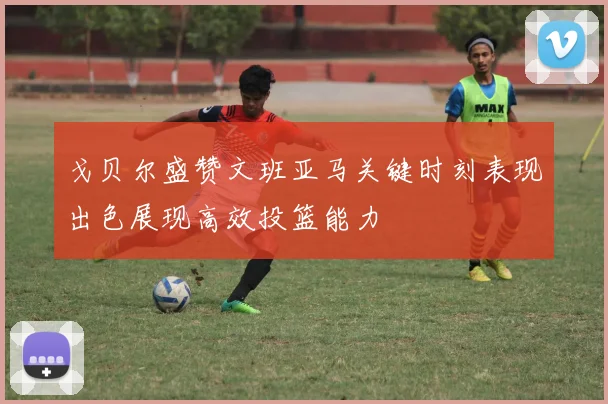 戈贝尔盛赞文班亚马关键时刻表现出色展现高效投篮能力