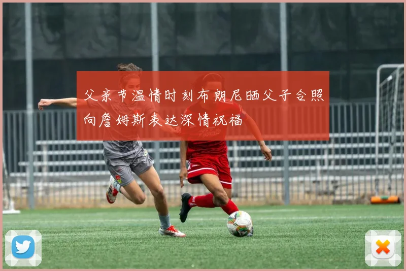 父亲节温情时刻布朗尼晒父子合照向詹姆斯表达深情祝福