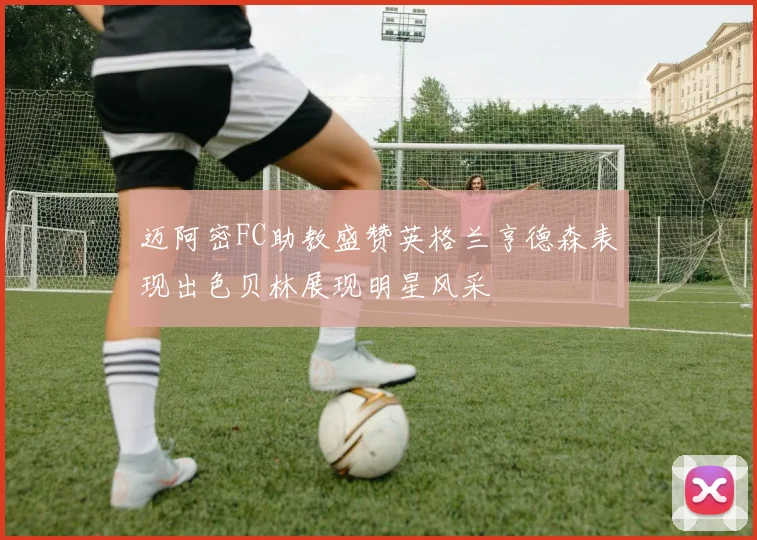 迈阿密FC助教盛赞英格兰亨德森表现出色贝林展现明星风采