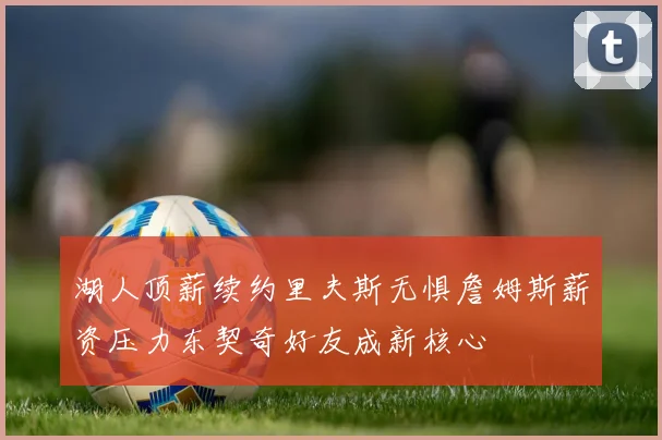 湖人顶薪续约里夫斯无惧詹姆斯薪资压力东契奇好友成新核心
