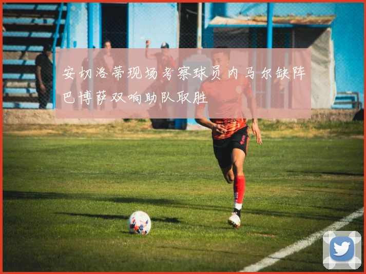 安切洛蒂现场考察球员内马尔缺阵巴博萨双响助队取胜