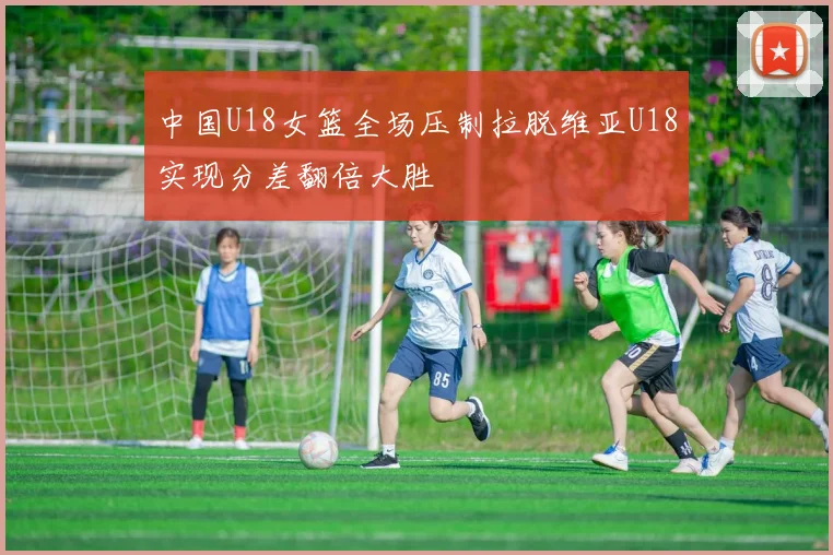 中国U18女篮全场压制拉脱维亚U18实现分差翻倍大胜