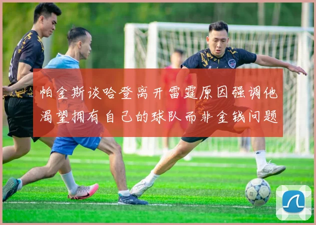 帕金斯谈哈登离开雷霆原因强调他渴望拥有自己的球队而非金钱问题