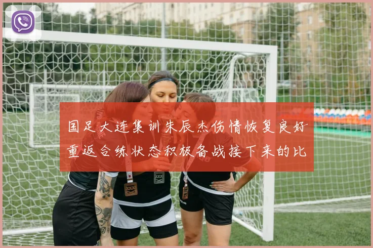 国足大连集训朱辰杰伤情恢复良好重返合练状态积极备战接下来的比赛