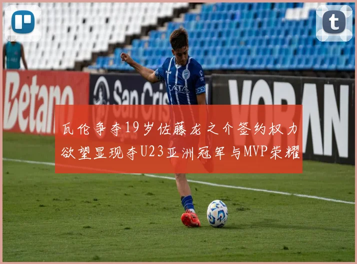 瓦伦争夺19岁佐藤龙之介签约权力欲望显现夺U23亚洲冠军与MVP荣耀