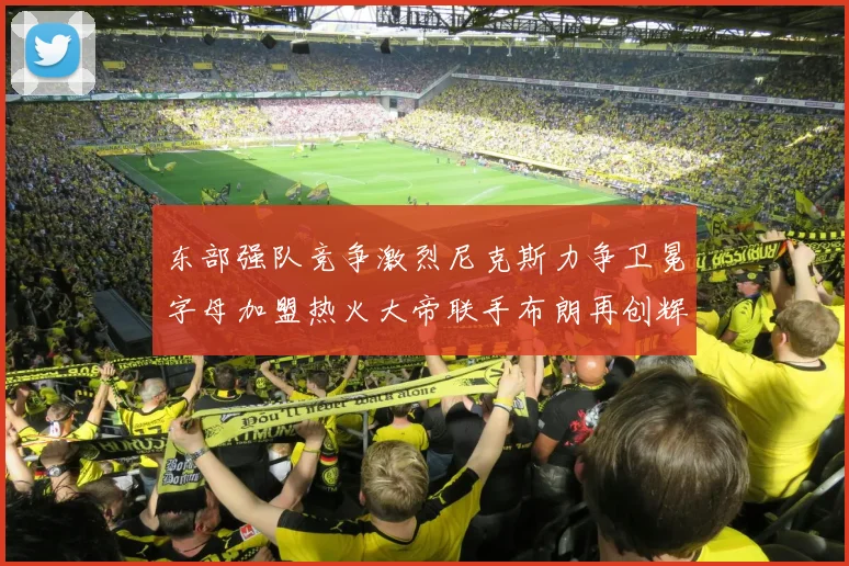 东部强队竞争激烈尼克斯力争卫冕字母加盟热火大帝联手布朗再创辉煌