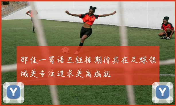 邵佳一寄语王钰栋期待其在足球领域更专注追求更高成就