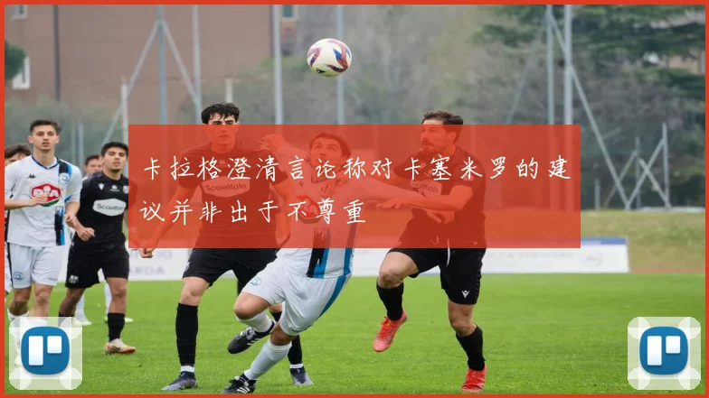 卡拉格澄清言论称对卡塞米罗的建议并非出于不尊重