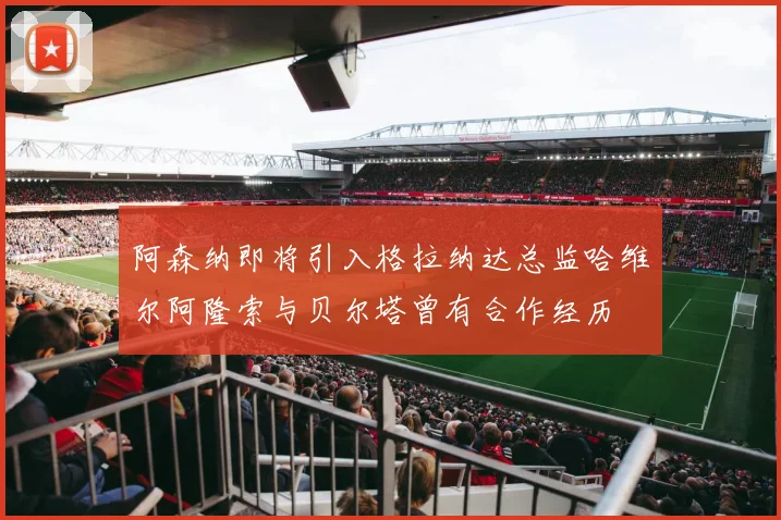 阿森纳即将引入格拉纳达总监哈维尔阿隆索与贝尔塔曾有合作经历