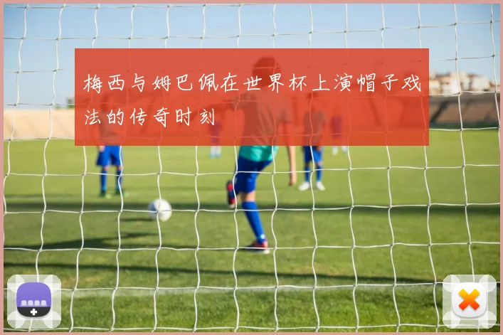 梅西与姆巴佩在世界杯上演帽子戏法的传奇时刻