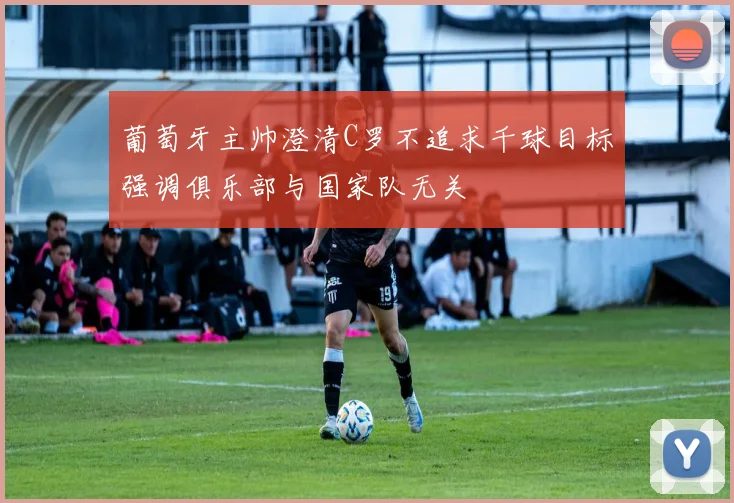 葡萄牙主帅澄清C罗不追求千球目标强调俱乐部与国家队无关