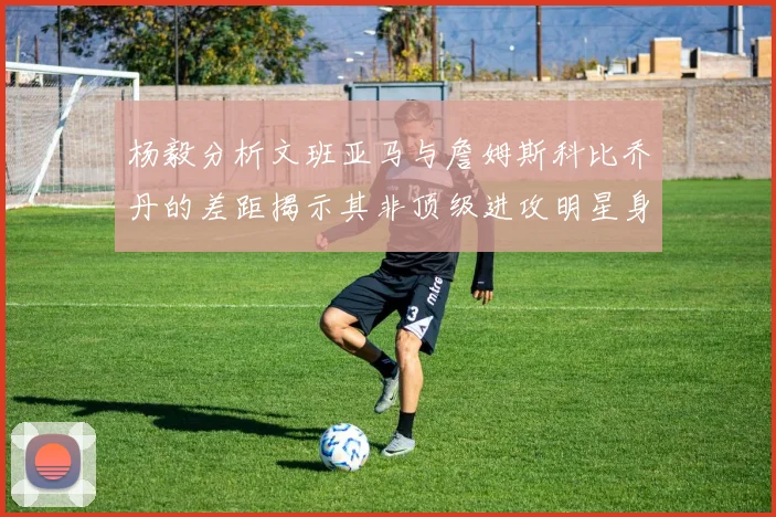 杨毅分析文班亚马与詹姆斯科比乔丹的差距揭示其非顶级进攻明星身份