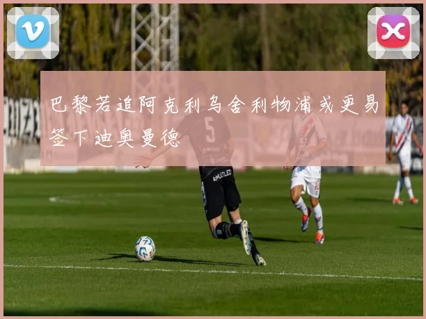 巴黎若追阿克利乌舍利物浦或更易签下迪奥曼德