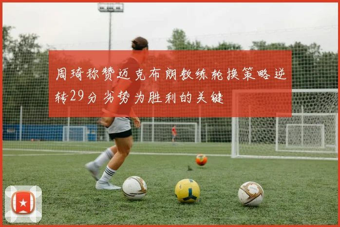 周琦称赞迈克布朗教练轮换策略逆转29分劣势为胜利的关键